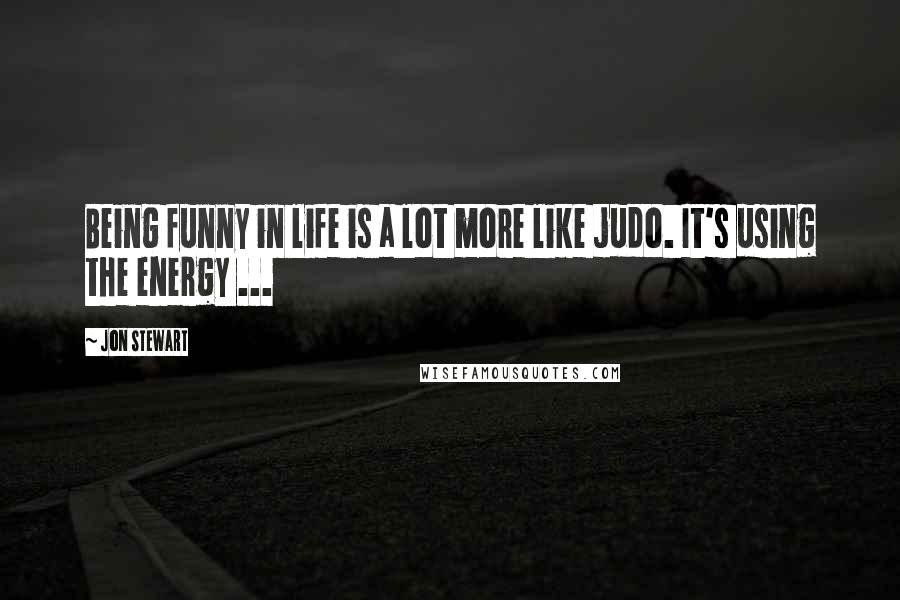 Jon Stewart Quotes: Being funny in life is a lot more like judo. It's using the energy ...