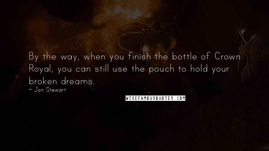 Jon Stewart Quotes: By the way, when you finish the bottle of Crown Royal, you can still use the pouch to hold your broken dreams.
