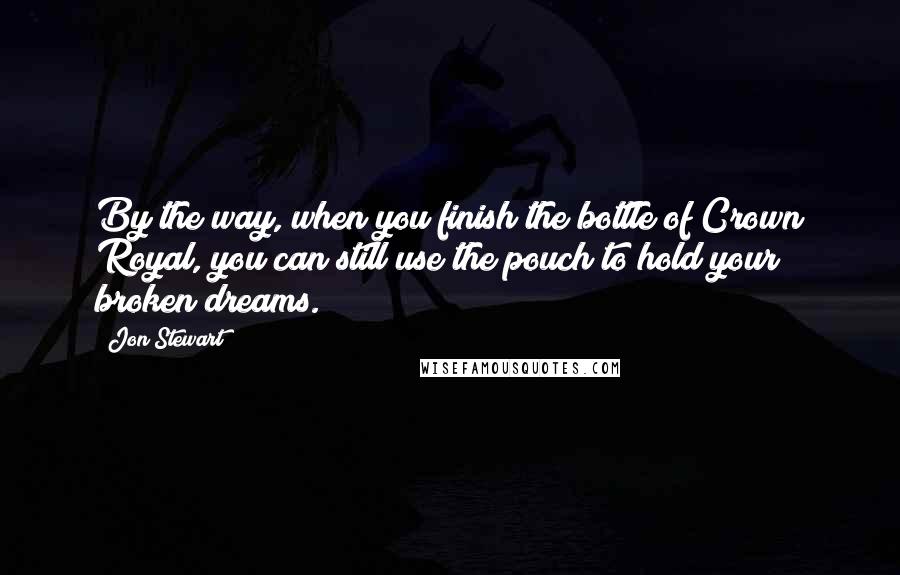 Jon Stewart Quotes: By the way, when you finish the bottle of Crown Royal, you can still use the pouch to hold your broken dreams.