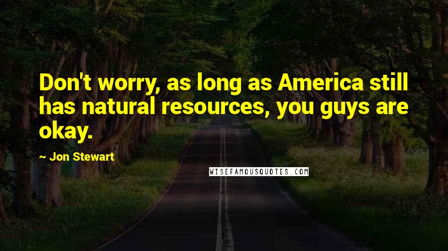 Jon Stewart Quotes: Don't worry, as long as America still has natural resources, you guys are okay.