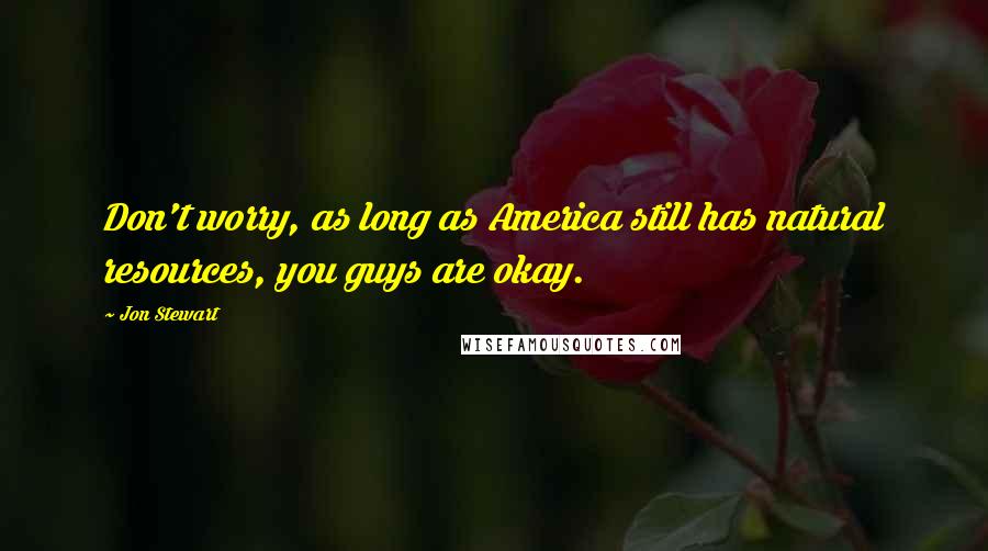 Jon Stewart Quotes: Don't worry, as long as America still has natural resources, you guys are okay.