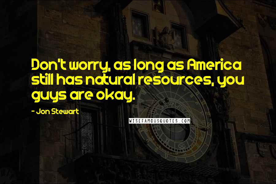 Jon Stewart Quotes: Don't worry, as long as America still has natural resources, you guys are okay.