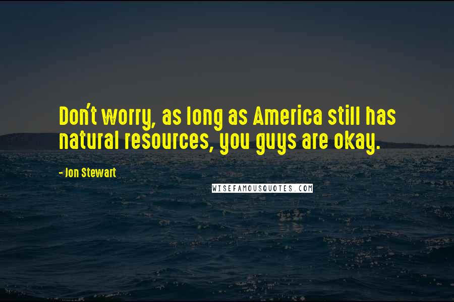 Jon Stewart Quotes: Don't worry, as long as America still has natural resources, you guys are okay.