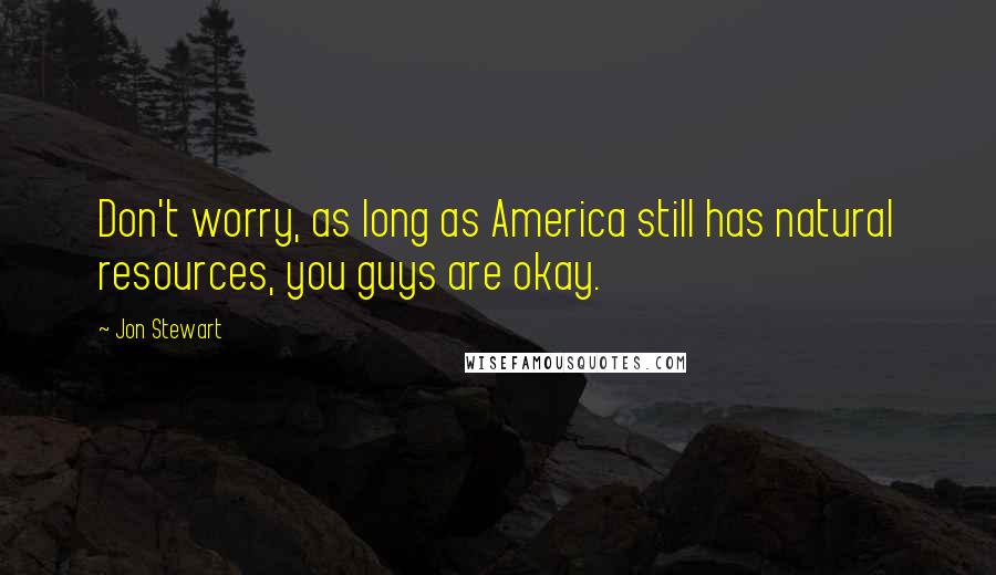 Jon Stewart Quotes: Don't worry, as long as America still has natural resources, you guys are okay.