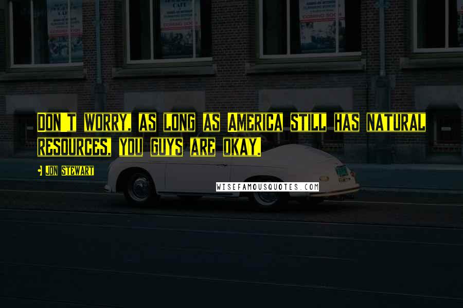 Jon Stewart Quotes: Don't worry, as long as America still has natural resources, you guys are okay.