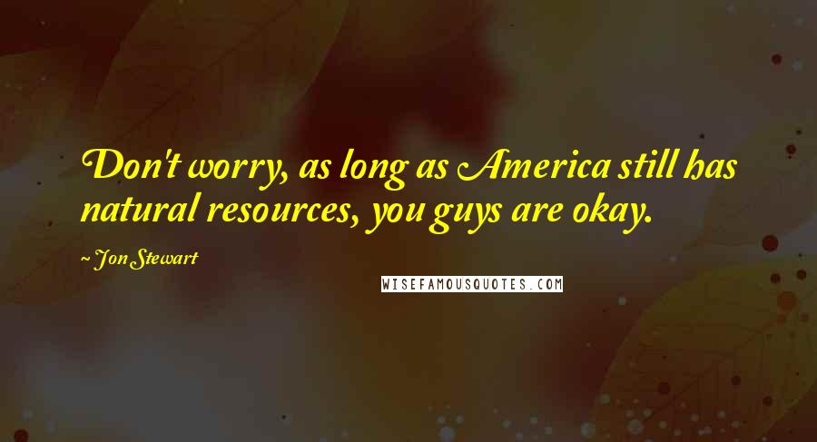 Jon Stewart Quotes: Don't worry, as long as America still has natural resources, you guys are okay.