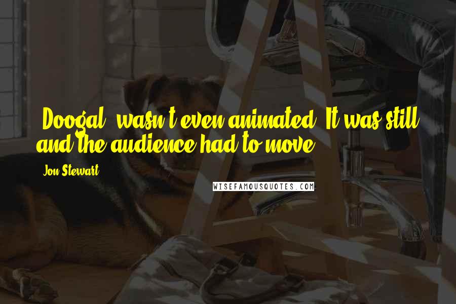 Jon Stewart Quotes: [Doogal] wasn't even animated. It was still and the audience had to move.