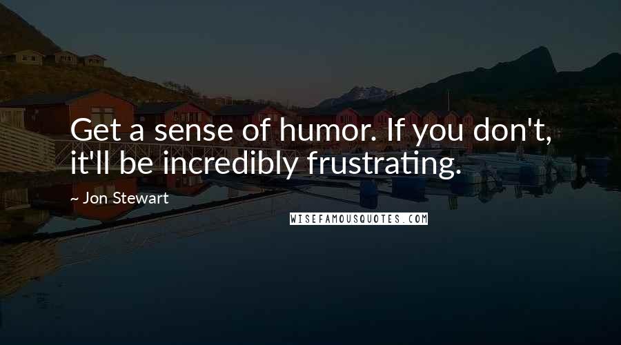 Jon Stewart Quotes: Get a sense of humor. If you don't, it'll be incredibly frustrating.