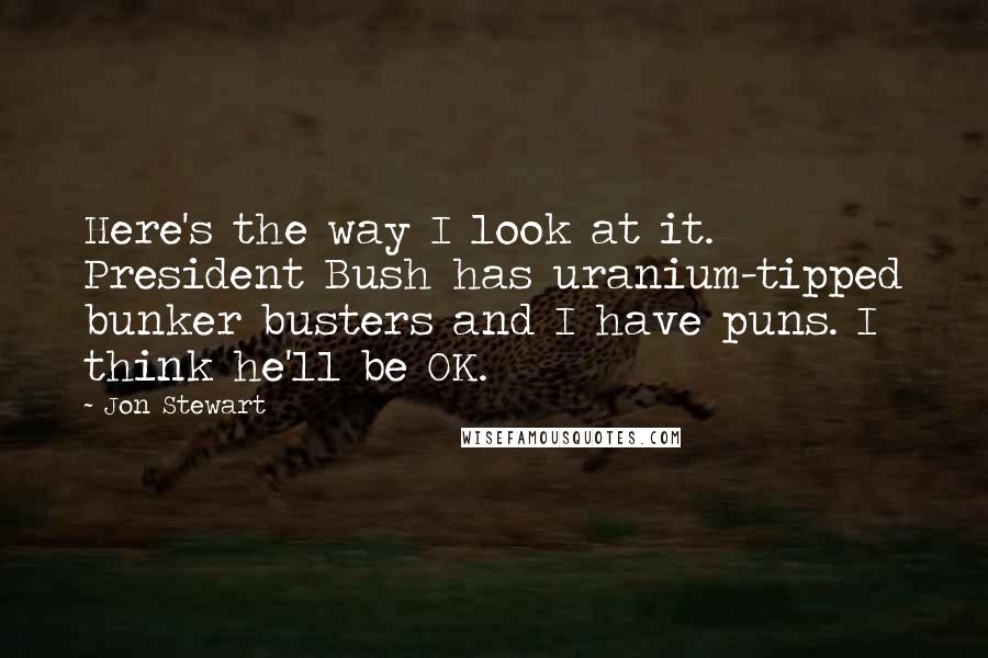 Jon Stewart Quotes: Here's the way I look at it. President Bush has uranium-tipped bunker busters and I have puns. I think he'll be OK.