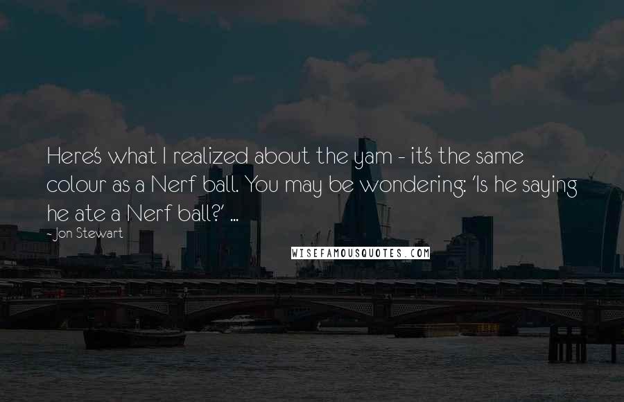 Jon Stewart Quotes: Here's what I realized about the yam - it's the same colour as a Nerf ball. You may be wondering: 'Is he saying he ate a Nerf ball?' ...