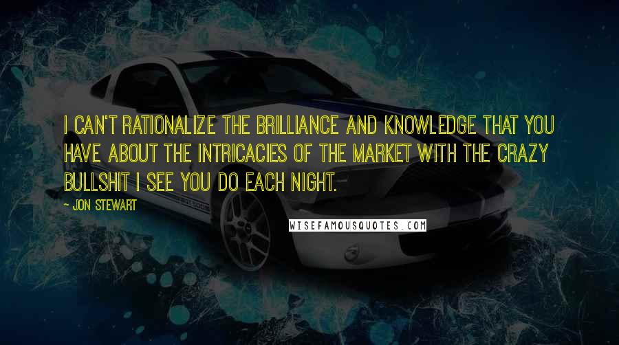 Jon Stewart Quotes: I can't rationalize the brilliance and knowledge that you have about the intricacies of the market with the crazy bullshit I see you do each night.