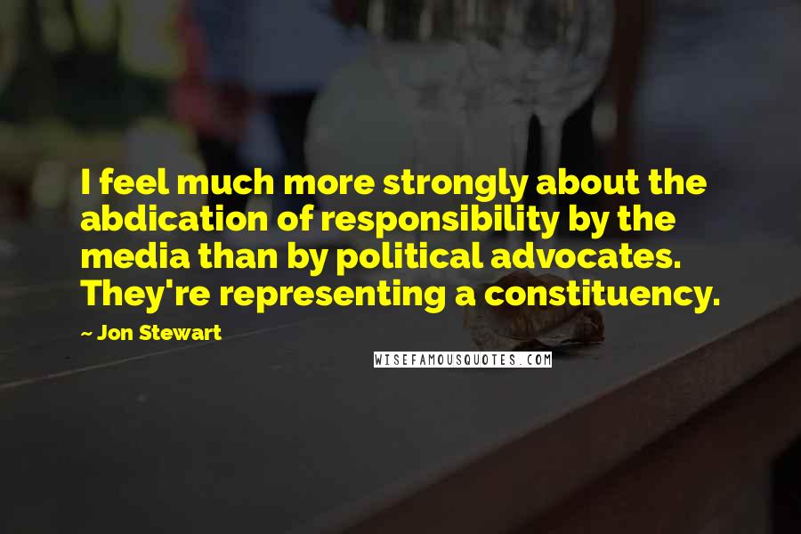 Jon Stewart Quotes: I feel much more strongly about the abdication of responsibility by the media than by political advocates. They're representing a constituency.