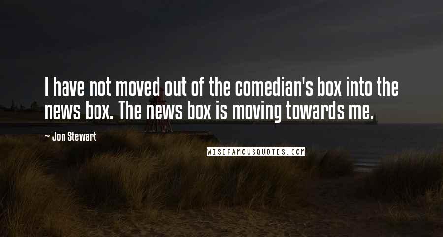 Jon Stewart Quotes: I have not moved out of the comedian's box into the news box. The news box is moving towards me.