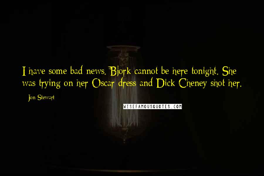 Jon Stewart Quotes: I have some bad news. Bjork cannot be here tonight. She was trying on her Oscar dress and Dick Cheney shot her.