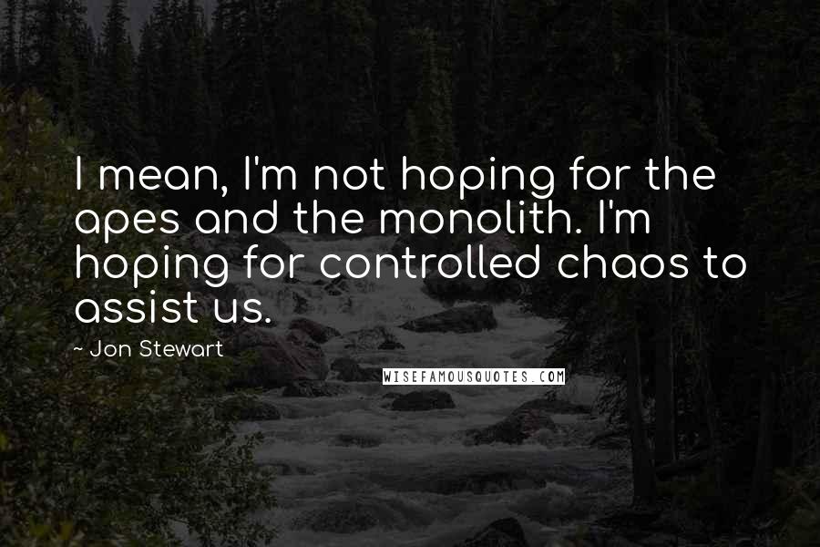 Jon Stewart Quotes: I mean, I'm not hoping for the apes and the monolith. I'm hoping for controlled chaos to assist us.