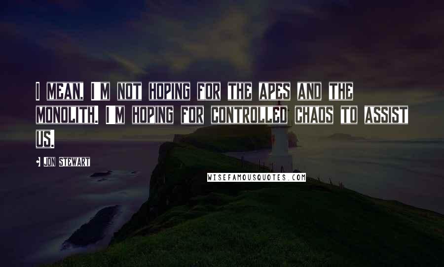 Jon Stewart Quotes: I mean, I'm not hoping for the apes and the monolith. I'm hoping for controlled chaos to assist us.