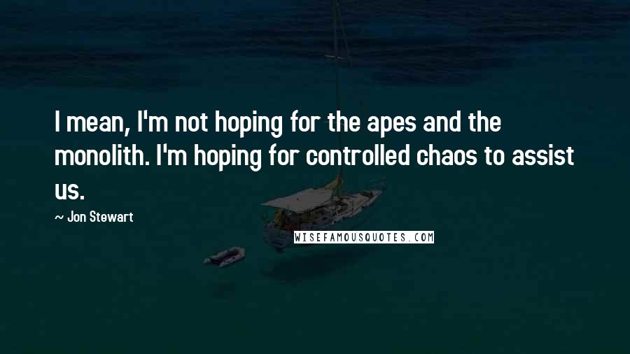 Jon Stewart Quotes: I mean, I'm not hoping for the apes and the monolith. I'm hoping for controlled chaos to assist us.