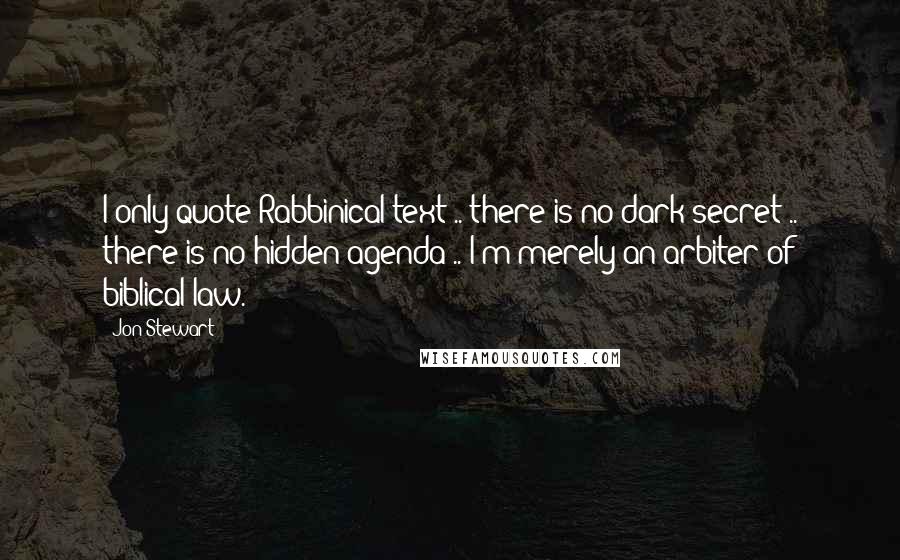 Jon Stewart Quotes: I only quote Rabbinical text .. there is no dark secret .. there is no hidden agenda .. I'm merely an arbiter of biblical law.