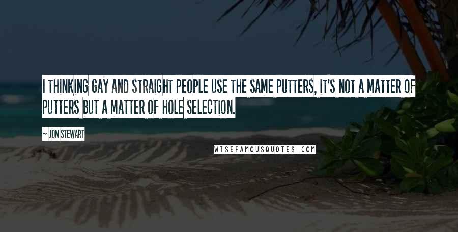 Jon Stewart Quotes: I thinking gay and straight people use the same putters, it's not a matter of putters but a matter of hole selection.