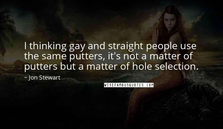 Jon Stewart Quotes: I thinking gay and straight people use the same putters, it's not a matter of putters but a matter of hole selection.