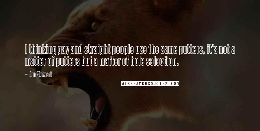 Jon Stewart Quotes: I thinking gay and straight people use the same putters, it's not a matter of putters but a matter of hole selection.