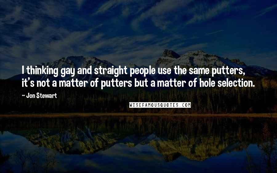 Jon Stewart Quotes: I thinking gay and straight people use the same putters, it's not a matter of putters but a matter of hole selection.