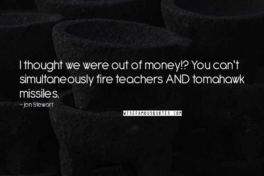 Jon Stewart Quotes: I thought we were out of money!? You can't simultaneously fire teachers AND tomahawk missiles.
