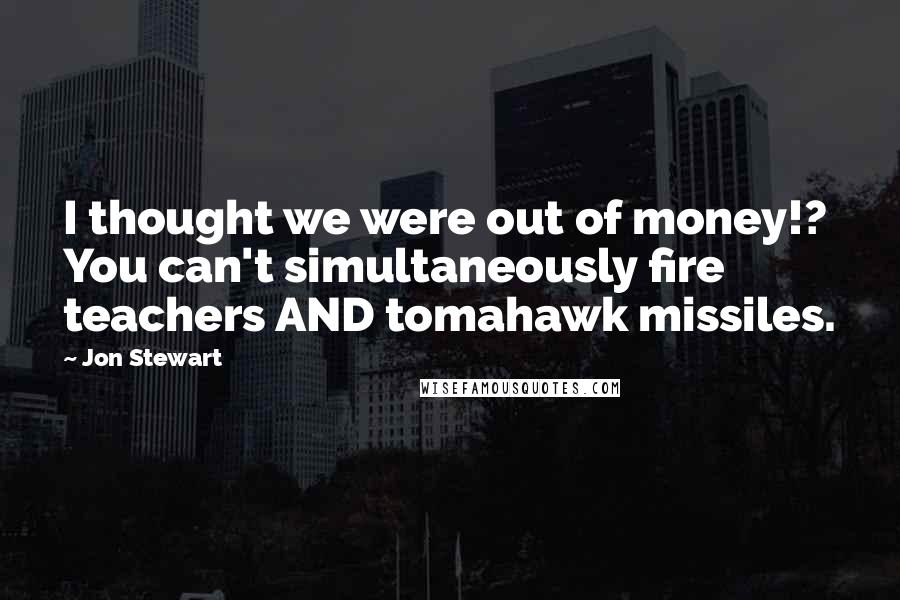 Jon Stewart Quotes: I thought we were out of money!? You can't simultaneously fire teachers AND tomahawk missiles.