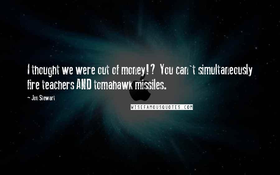 Jon Stewart Quotes: I thought we were out of money!? You can't simultaneously fire teachers AND tomahawk missiles.