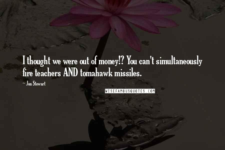 Jon Stewart Quotes: I thought we were out of money!? You can't simultaneously fire teachers AND tomahawk missiles.