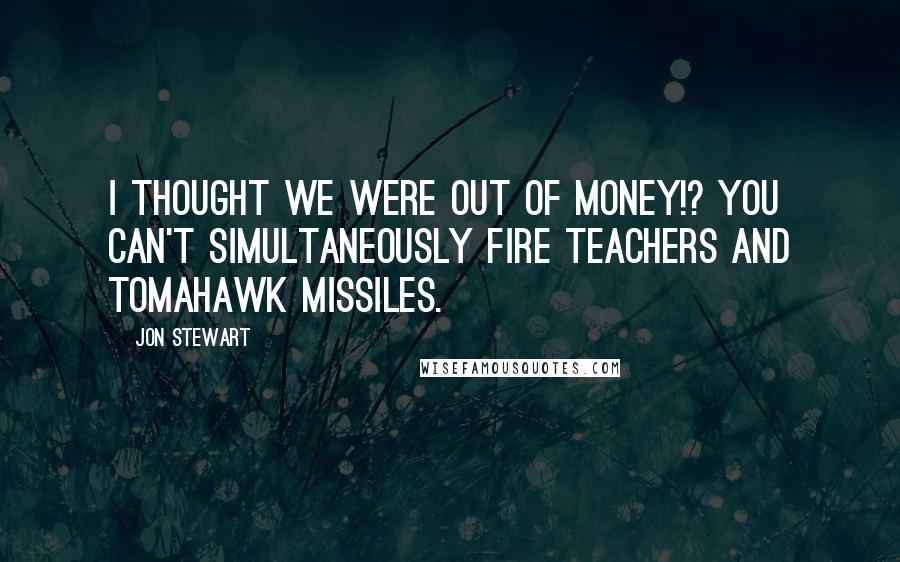 Jon Stewart Quotes: I thought we were out of money!? You can't simultaneously fire teachers AND tomahawk missiles.