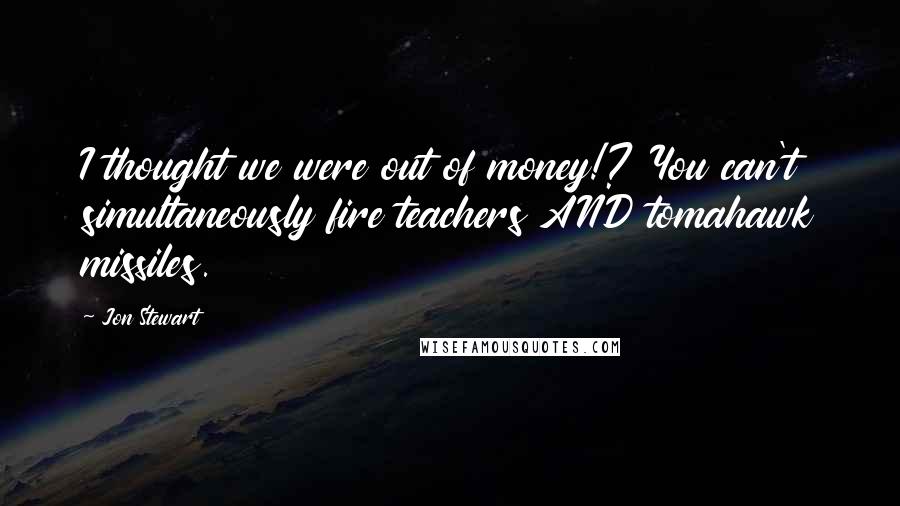 Jon Stewart Quotes: I thought we were out of money!? You can't simultaneously fire teachers AND tomahawk missiles.