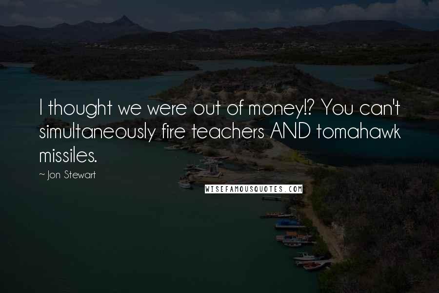 Jon Stewart Quotes: I thought we were out of money!? You can't simultaneously fire teachers AND tomahawk missiles.