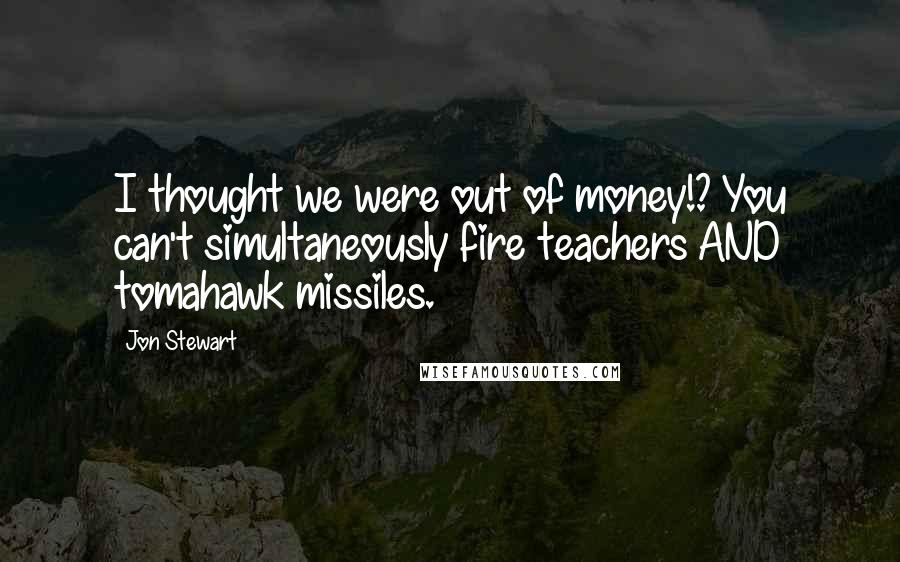 Jon Stewart Quotes: I thought we were out of money!? You can't simultaneously fire teachers AND tomahawk missiles.