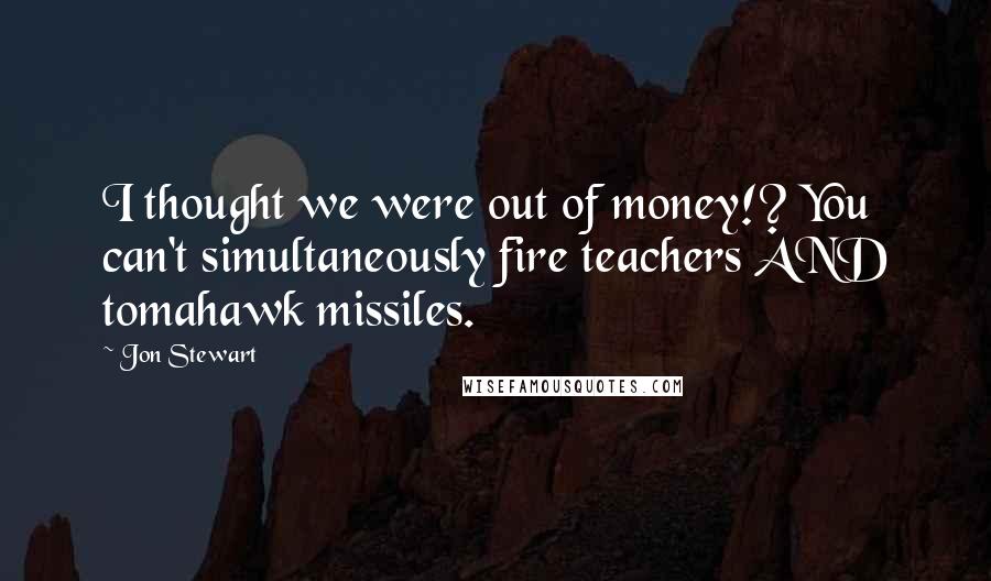 Jon Stewart Quotes: I thought we were out of money!? You can't simultaneously fire teachers AND tomahawk missiles.