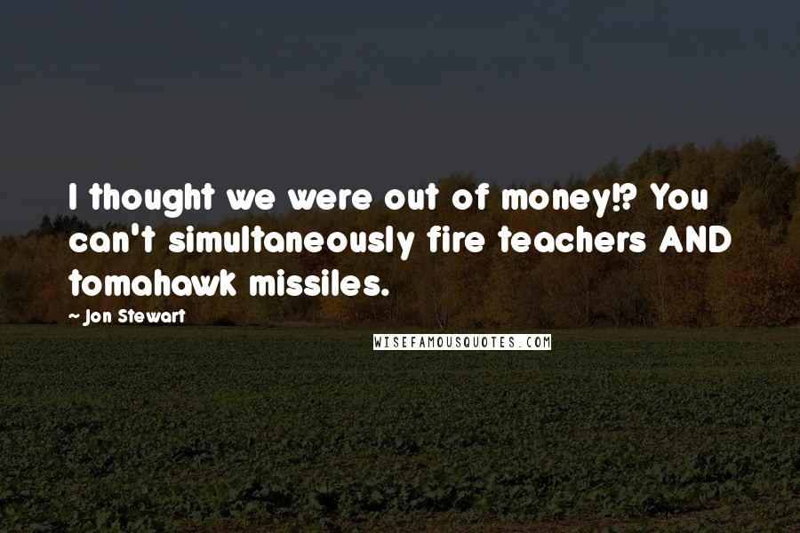 Jon Stewart Quotes: I thought we were out of money!? You can't simultaneously fire teachers AND tomahawk missiles.