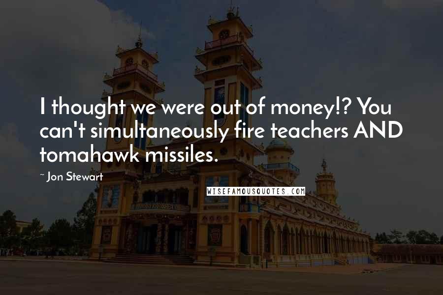 Jon Stewart Quotes: I thought we were out of money!? You can't simultaneously fire teachers AND tomahawk missiles.