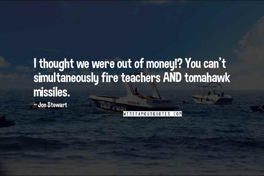 Jon Stewart Quotes: I thought we were out of money!? You can't simultaneously fire teachers AND tomahawk missiles.