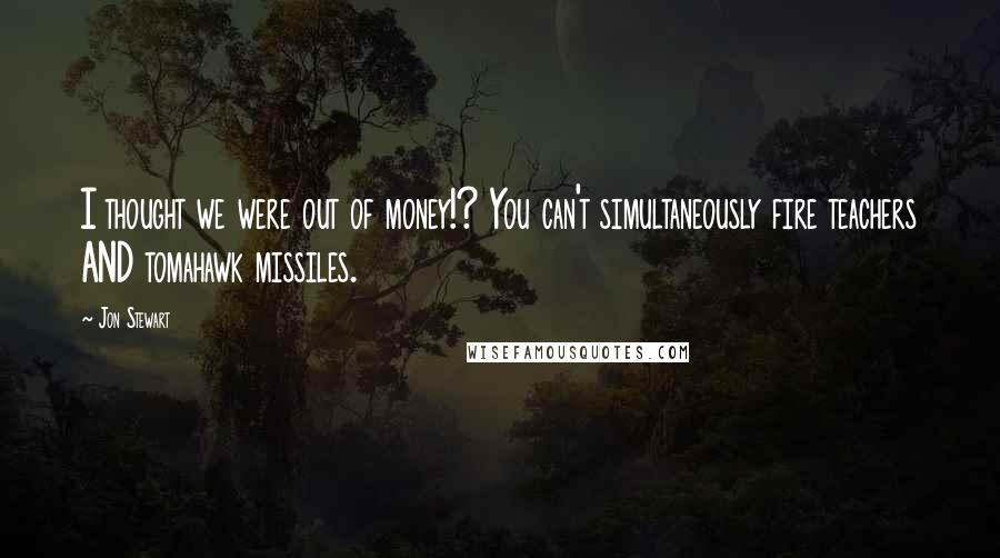 Jon Stewart Quotes: I thought we were out of money!? You can't simultaneously fire teachers AND tomahawk missiles.