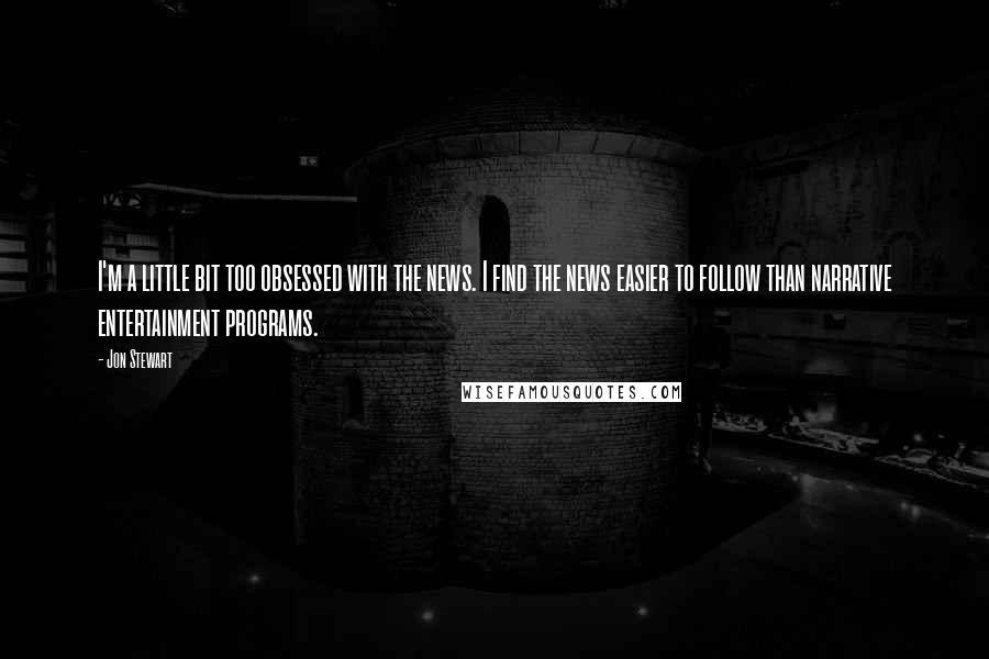 Jon Stewart Quotes: I'm a little bit too obsessed with the news. I find the news easier to follow than narrative entertainment programs.