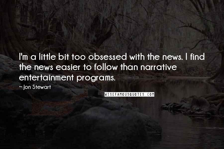 Jon Stewart Quotes: I'm a little bit too obsessed with the news. I find the news easier to follow than narrative entertainment programs.