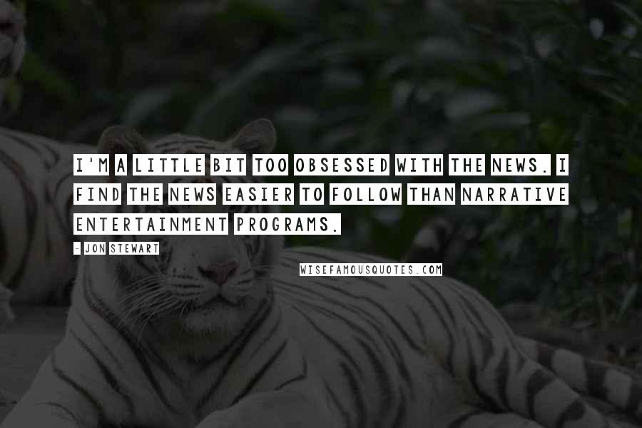 Jon Stewart Quotes: I'm a little bit too obsessed with the news. I find the news easier to follow than narrative entertainment programs.