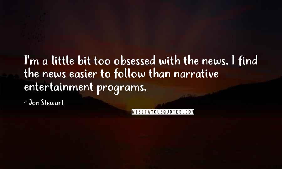 Jon Stewart Quotes: I'm a little bit too obsessed with the news. I find the news easier to follow than narrative entertainment programs.