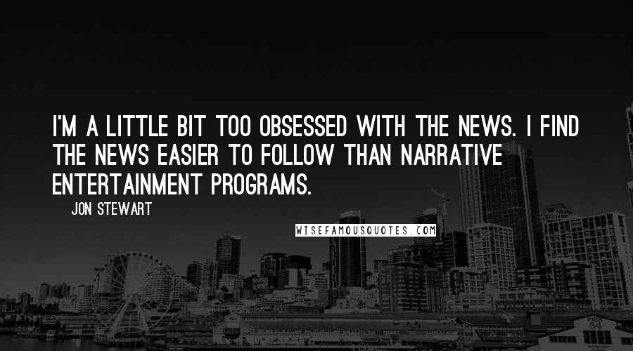 Jon Stewart Quotes: I'm a little bit too obsessed with the news. I find the news easier to follow than narrative entertainment programs.