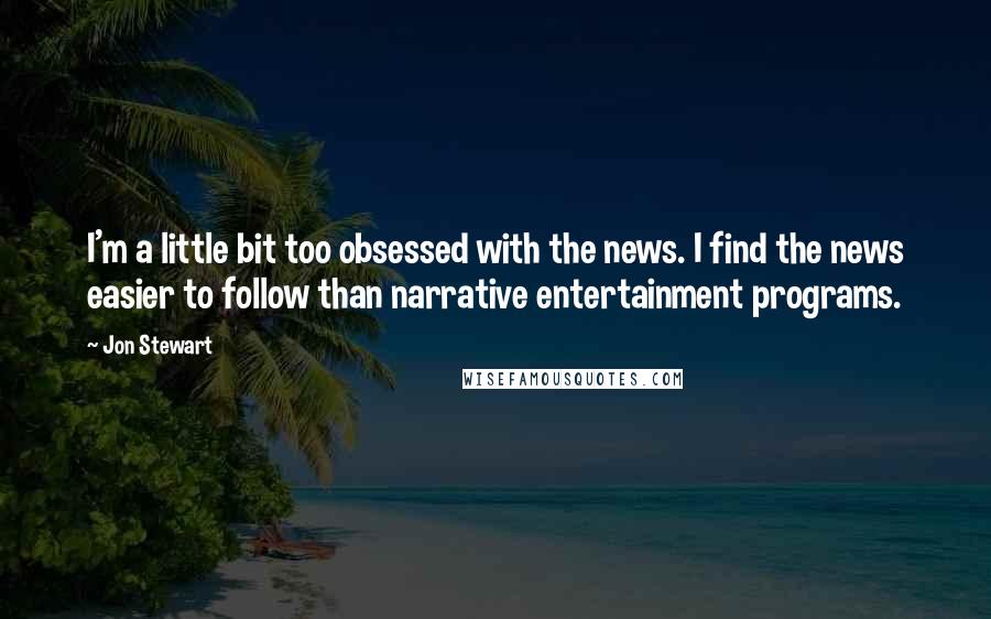 Jon Stewart Quotes: I'm a little bit too obsessed with the news. I find the news easier to follow than narrative entertainment programs.