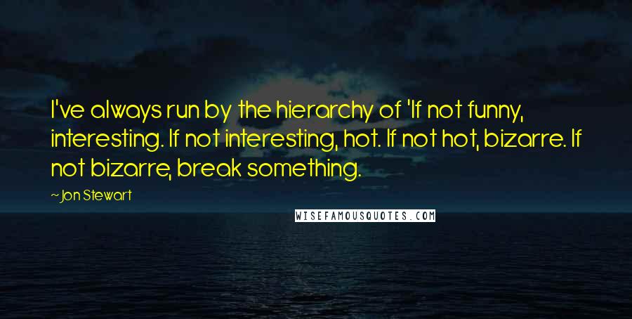 Jon Stewart Quotes: I've always run by the hierarchy of 'If not funny, interesting. If not interesting, hot. If not hot, bizarre. If not bizarre, break something.