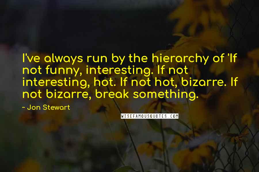 Jon Stewart Quotes: I've always run by the hierarchy of 'If not funny, interesting. If not interesting, hot. If not hot, bizarre. If not bizarre, break something.