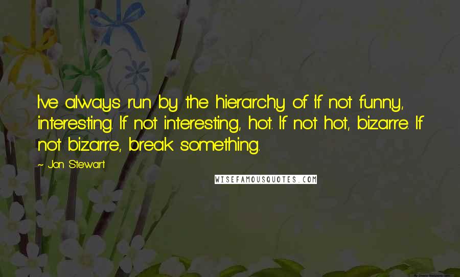 Jon Stewart Quotes: I've always run by the hierarchy of 'If not funny, interesting. If not interesting, hot. If not hot, bizarre. If not bizarre, break something.