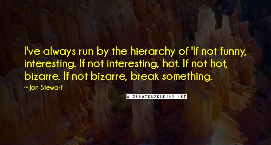 Jon Stewart Quotes: I've always run by the hierarchy of 'If not funny, interesting. If not interesting, hot. If not hot, bizarre. If not bizarre, break something.