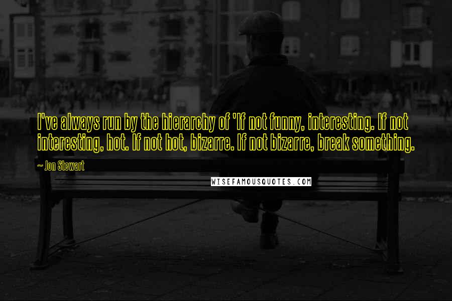 Jon Stewart Quotes: I've always run by the hierarchy of 'If not funny, interesting. If not interesting, hot. If not hot, bizarre. If not bizarre, break something.